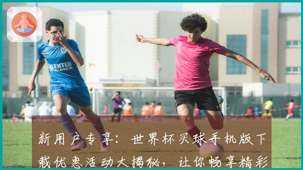 新用户专享：世界杯买球手机版下载优惠活动大揭秘，让你畅享精彩赛事体验！