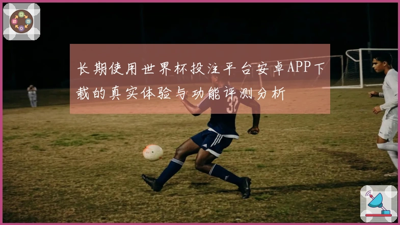 长期使用世界杯投注平台安卓APP下载的真实体验与功能评测分析