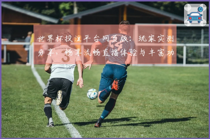 世界杯投注平台网页版：玩家实测分享，畅享流畅直播体验与丰富功能！